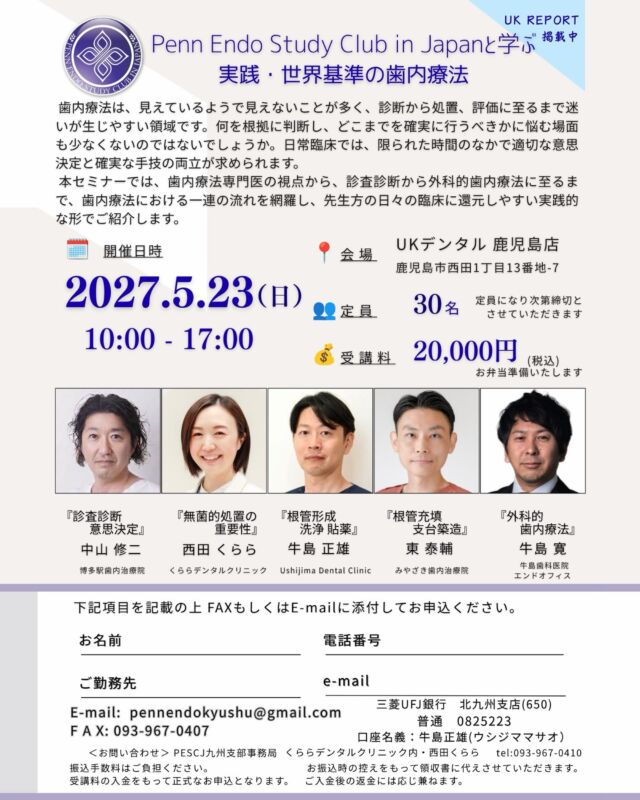 ・
・
情報解禁です📢

2027年5月23日（日）、鹿児島で開催される歯内療法セミナーに登壇します。

【Penn Endo Study Club in Japanと学ぶ 実践・世界基準の歯内療法】

歯内療法は、見えているようで見えないことが多く、診断から処置、評価に至るまで迷いが生じやすい領域です。
今回は九州で歯内療法を専門とする5名が、診査診断から外科的歯内療法まで、一連の流れをつないでお伝えします。
日々の臨床にそのまま還元できる、実践的な内容です。

＜プログラム・講師＞
・診査診断／意思決定：中山 修二 先生
・無菌的処置の重要性：西田 くらら
・根管形成／洗浄貼薬：牛島 正雄 先生
・根管充填／支台築造：東 泰輔 先生
・外科的歯内療法：牛島 寛 先生

知識をアップデートしたい先生はもちろん、日常臨床で歯内療法に悩みや疑問をお持ちの先生にもおすすめの内容です。

定員30名と席数が限られています。ご興味のある先生は、ぜひお早めにお申し込みください。
5月、鹿児島でお会いできるのを楽しみにしています！

🗓 日時：2027年5月23日（日）10:00〜17:00
📍 会場：UKデンタル 鹿児島店（鹿児島市西田1丁目13番地-7）
👥 定員：30名（先着順・定員になり次第締切）
💰 受講料：20,000円（税込・お弁当付き）
✉️ お申し込み：チラシ記載のFAXまたはE-mail（pennendokyushu@gmail.com）より承ります。

#歯内療法 #根管治療 #エンド #PennEndo #PESCJ