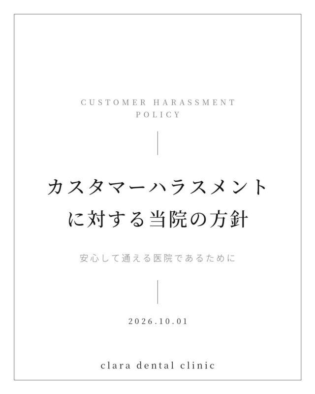 ・
・
いつも当院をご利用いただき、誠にありがとうございます。

2026年10月1日施行の改正労働施策総合推進法により、事業主にはカスタマーハラスメント防止のための措置が義務づけられました。
これに伴い、当院では「カスタマーハラスメント対策に関する規程」を制定し、同日より施行しております。

当院は、職員の安全確保を最優先とし、以下の行為に対しては規程に基づき対応いたします。
・暴力、暴言、脅迫、侮辱等の行為
・威圧的な言動、長時間の拘束、繰り返しの電話・来院
・合理的な理由のない過剰または不当な要求

悪質と判断した場合は、診療のお断り、退去のお願い、警察等の関係機関への相談を行う場合がございます。

なお、診療に関するご意見・ご要望につきましては、従来どおり受け付けております。
何卒ご理解とご協力を賜りますよう、お願い申し上げます。

clara dental clinic 

院長 西田くらら
